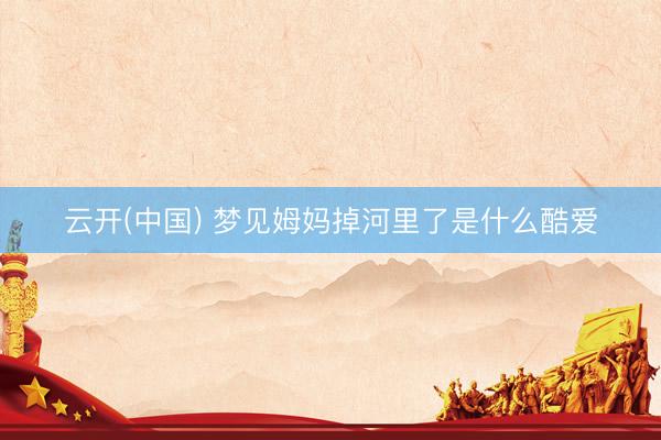 云开(中国) 梦见姆妈掉河里了是什么酷爱