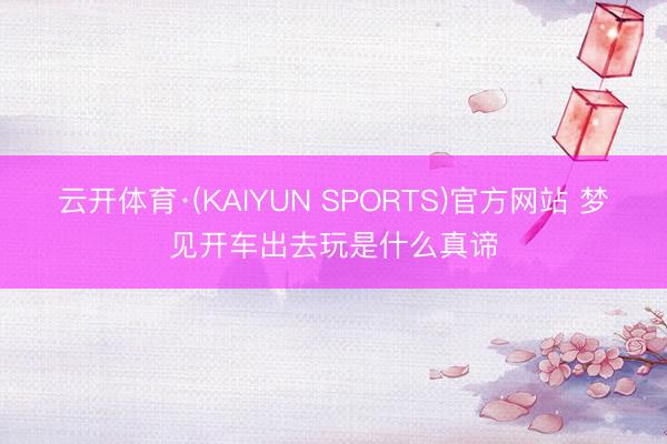 云开体育·(KAIYUN SPORTS)官方网站 梦见开车出去玩是什么真谛