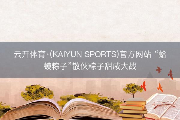 云开体育·(KAIYUN SPORTS)官方网站 “蛤蟆粽子”散伙粽子甜咸大战