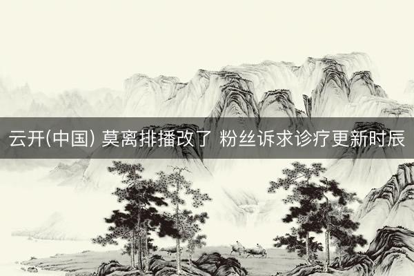 云开(中国) 莫离排播改了 粉丝诉求诊疗更新时辰