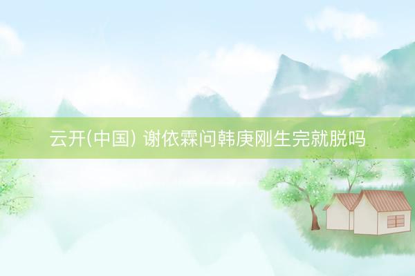 云开(中国) 谢依霖问韩庚刚生完就脱吗