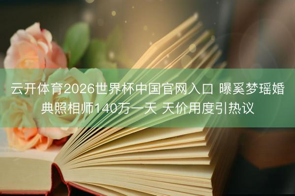 云开体育2026世界杯中国官网入口 曝奚梦瑶婚典照相师140万一天 天价用度引热议