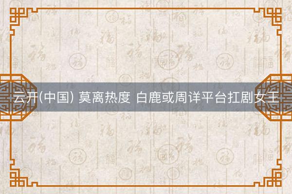云开(中国) 莫离热度 白鹿或周详平台扛剧女王