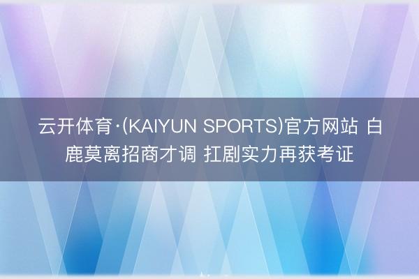 云开体育·(KAIYUN SPORTS)官方网站 白鹿莫离招商才调 扛剧实力再获考证