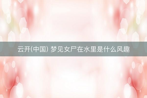 云开(中国) 梦见女尸在水里是什么风趣