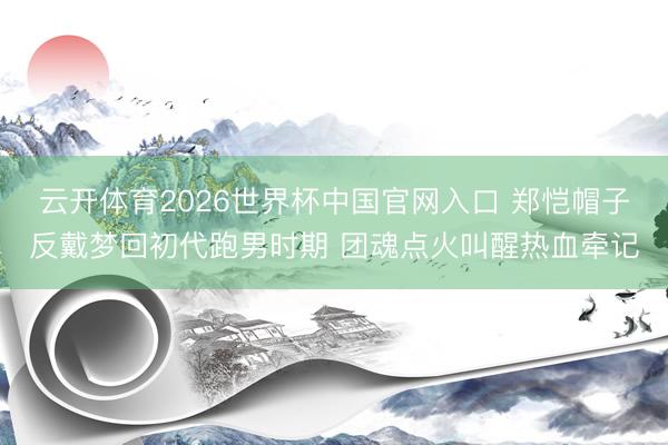 云开体育2026世界杯中国官网入口 郑恺帽子反戴梦回初代跑男时期 团魂点火叫醒热血牵记