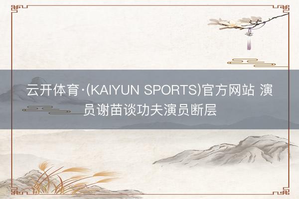 云开体育·(KAIYUN SPORTS)官方网站 演员谢苗谈功夫演员断层