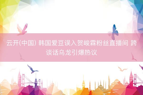 云开(中国) 韩国爱豆误入贺峻霖粉丝直播间 跨谈话乌龙引爆热议