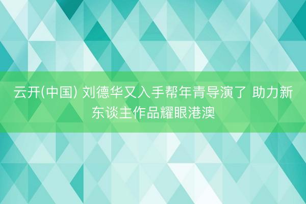 云开(中国) 刘德华又入手帮年青导演了 助力新东谈主作品耀眼