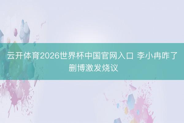 云开体育2026世界杯中国官网入口 李小冉咋了 删博激发烧议