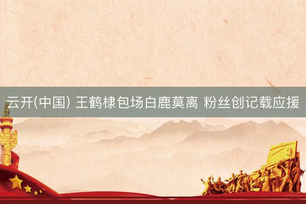 云开(中国) 王鹤棣包场白鹿莫离 粉丝创记载应援