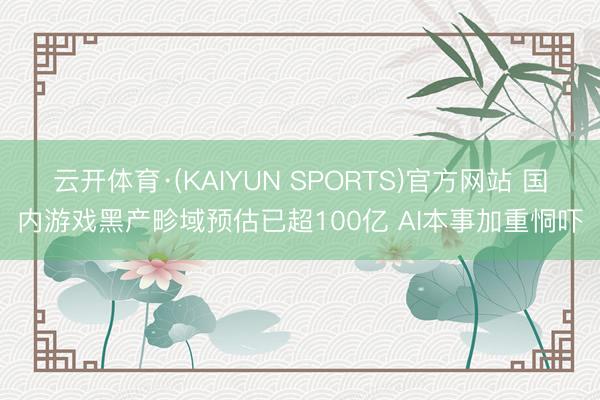 云开体育·(KAIYUN SPORTS)官方网站 国内游戏黑产畛域预估已超100亿 AI本事加重恫吓
