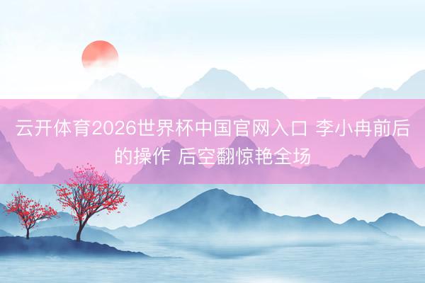 云开体育2026世界杯中国官网入口 李小冉前后的操作 后空翻惊艳全场
