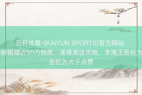 云开体育·(KAIYUN SPORTS)官方网站 16岁王诗龄捐赠近50万物质，连夜发往灾地，李湘王岳伦为犬子点赞
