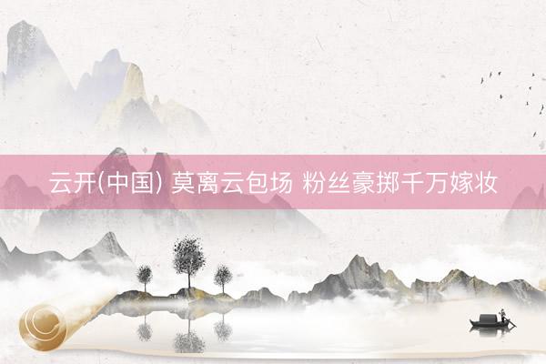 云开(中国) 莫离云包场 粉丝豪掷千万嫁妆
