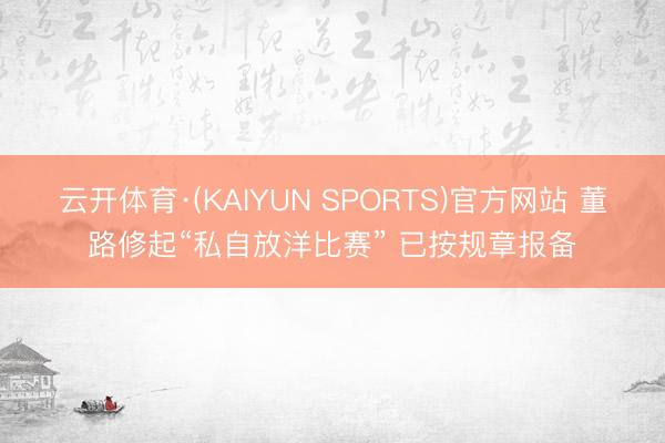 云开体育·(KAIYUN SPORTS)官方网站 董路修起“私自放洋比赛” 已按规章报备