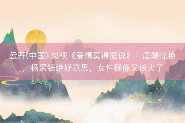 云开(中国) 央视《爱情莫得据说》：唐嫣惊艳，杨采钰绝好意思，女性群像又该火了