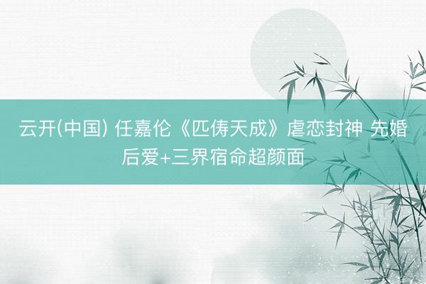 云开(中国) 任嘉伦《匹俦天成》虐恋封神 先婚后爱+三界宿命超颜面