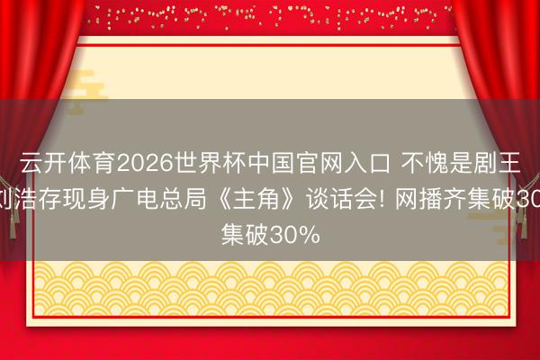 云开体育2026世界杯中国官网入口 不愧是剧王， 刘浩存现身广电总局《主角》谈话会! 网播齐集破30%