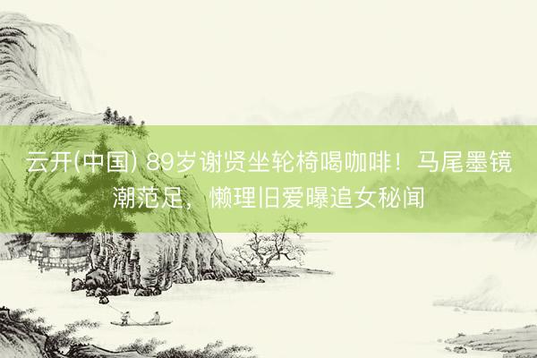 云开(中国) 89岁谢贤坐轮椅喝咖啡!马尾墨镜潮范足,懒理旧爱曝追女秘闻