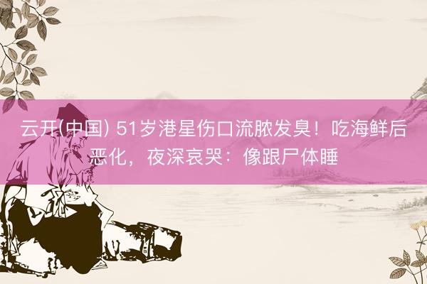 云开(中国) 51岁港星伤口流脓发臭！吃海鲜后恶化，夜深哀哭：像跟尸体睡