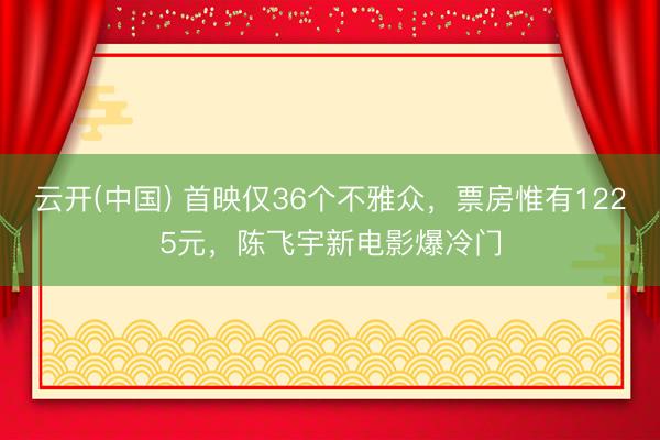 云开(中国) 首映仅36个不雅众，票房惟有1225元，陈飞宇新电影爆冷门