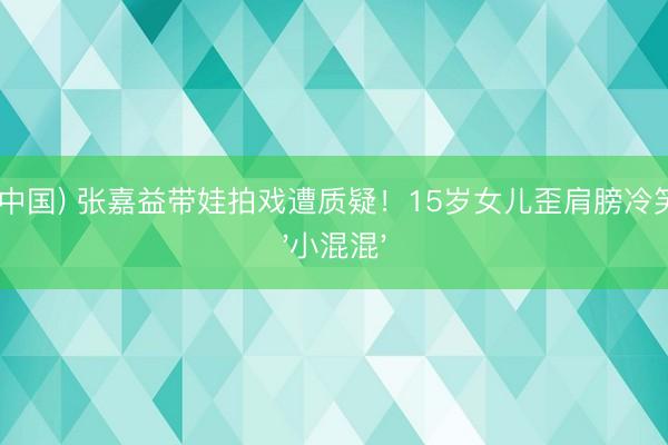 云开(中国) 张嘉益带娃拍戏遭质疑！15岁女儿歪肩膀冷笑演活'小混混'