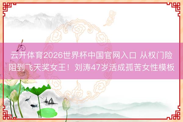 云开体育2026世界杯中国官网入口 从权门险阻到飞天奖女王！刘涛47岁活成孤苦女性模板