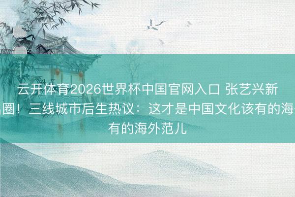 云开体育2026世界杯中国官网入口 张艺兴新及第出圈！三线城市后生热议：这才是中国文化该有的海外范儿