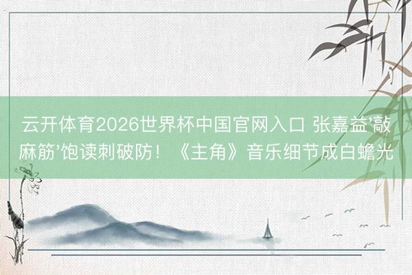 云开体育2026世界杯中国官网入口 张嘉益'敲麻筋'饱读刺破防！《主角》音乐细节成白蟾光