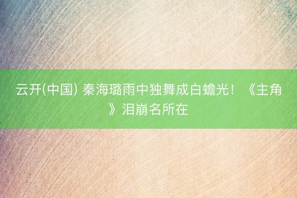 云开(中国) 秦海璐雨中独舞成白蟾光！《主角》泪崩名所在