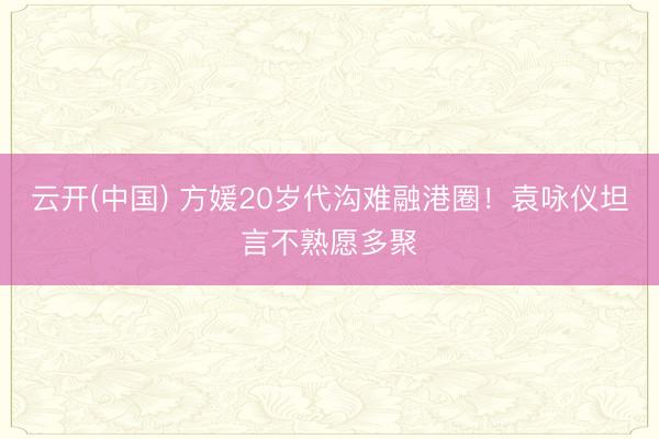 云开(中国) 方媛20岁代沟难融港圈!袁咏仪坦言不熟愿多聚