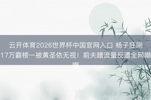 云开体育2026世界杯中国官网入口 杨子狂刷17万霸榜一被黄圣依无视！前夫蹭流量反遭全网嘲