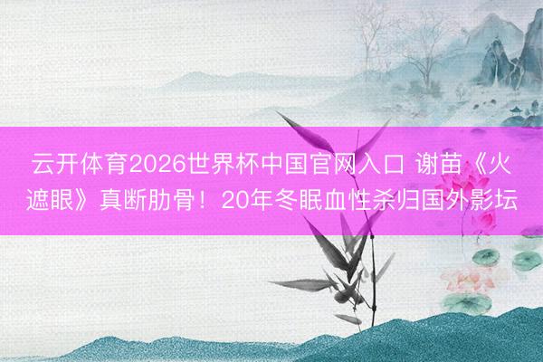 云开体育2026世界杯中国官网入口 谢苗《火遮眼》真断肋骨！20年冬眠血性杀归国外影坛
