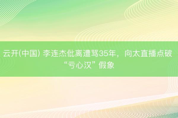 云开(中国) 李连杰仳离遭骂35年,向太直播点破 “亏心汉” 假象