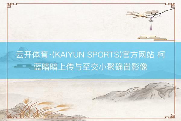 云开体育·(KAIYUN SPORTS)官方网站 柯蓝暗暗上传与至交小聚确凿影像