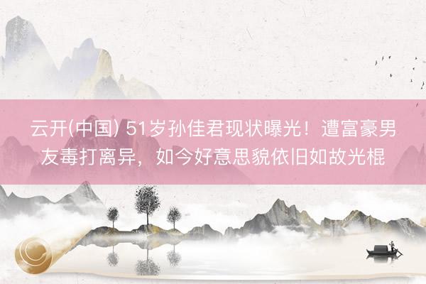云开(中国) 51岁孙佳君现状曝光！遭富豪男友毒打离异，如今好意思貌依旧如故光棍