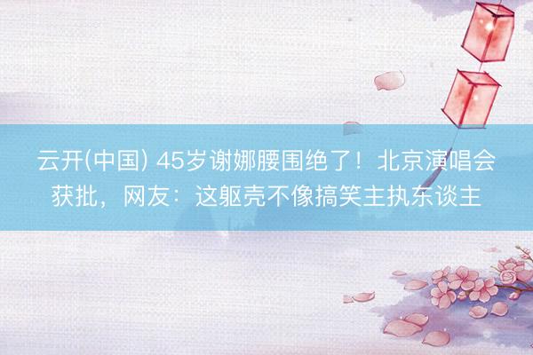 云开(中国) 45岁谢娜腰围绝了！北京演唱会获批，网友：这躯壳不像搞笑主执东谈主