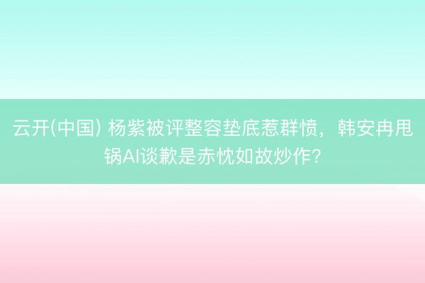 云开(中国) 杨紫被评整容垫底惹群愤，韩安冉甩锅AI谈歉是赤忱如故炒作？