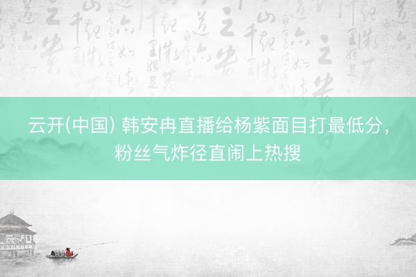 云开(中国) 韩安冉直播给杨紫面目打最低分，粉丝气炸径直闹上热搜