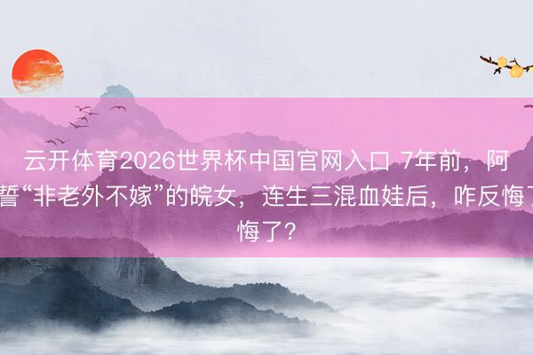 云开体育2026世界杯中国官网入口 7年前，阿谁誓“非老外不嫁”的皖女，连生三混血娃后，咋反悔了？