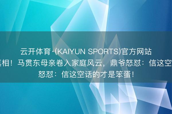 云开体育·(KAIYUN SPORTS)官方网站 75万离异费真相！马贯东母亲卷入家庭风云，鼎爷怒怼：信这空话的才是笨蛋！