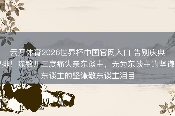 云开体育2026世界杯中国官网入口 告别庆典竟是两年前安排！陈敏儿三度痛失亲东谈主，无为东谈主的坚谦敬东谈主泪目