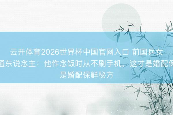云开体育2026世界杯中国官网入口 前国乒女神嫁普通东说念主：他作念饭时从不刷手机，这才是婚配保鲜秘方
