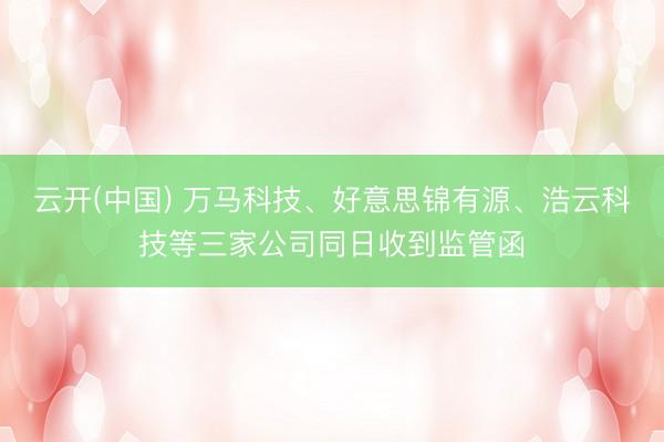 云开(中国) 万马科技、好意思锦有源、浩云科技等三家公司同日收到监管函