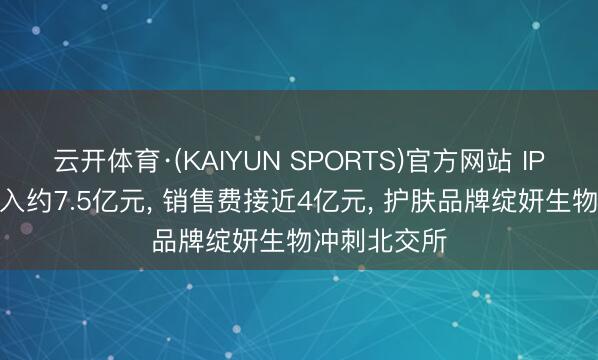 云开体育·(KAIYUN SPORTS)官方网站 IPO不雅察|年入约7.5亿元， 销售费接近4亿元， 护肤品牌绽妍生物冲刺北交所