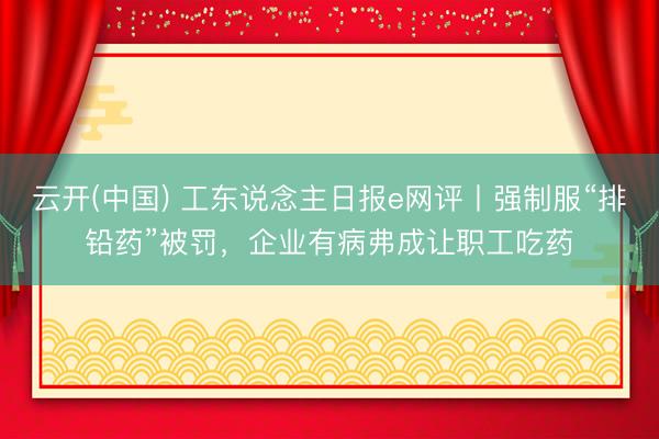 云开(中国) 工东说念主日报e网评丨强制服“排铅药”被罚，企业有病弗成让职工吃药