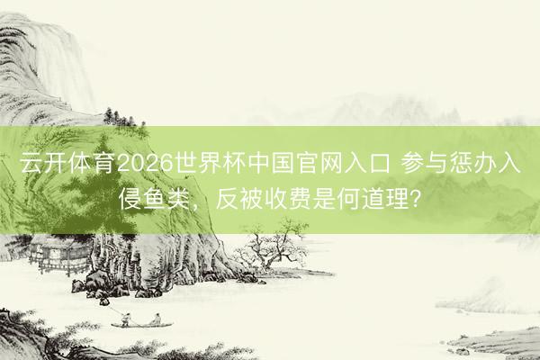 云开体育2026世界杯中国官网入口 参与惩办入侵鱼类，反被收费是何道理？