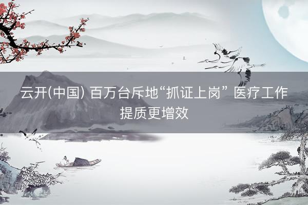 云开(中国) 百万台斥地“抓证上岗” 医疗工作提质更增效