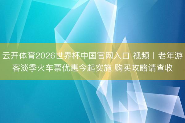 云开体育2026世界杯中国官网入口 视频丨老年游客淡季火车票优惠今起实施 购买攻略请查收